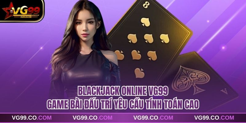 Blackjack Online VG99 Game Bài Đấu Trí Yêu Cầu Tính Toán Cao